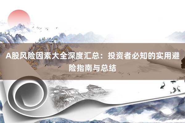 A股风险因素大全深度汇总：投资者必知的实用避险指南与总结