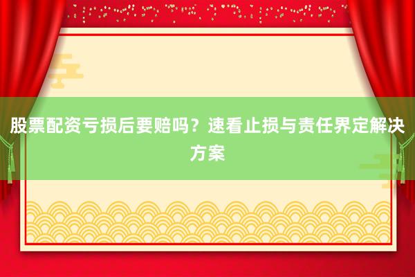 股票配资亏损后要赔吗？速看止损与责任界定解决方案