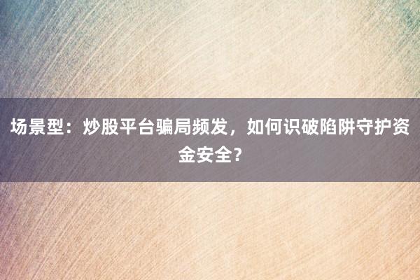 场景型：炒股平台骗局频发，如何识破陷阱守护资金安全？