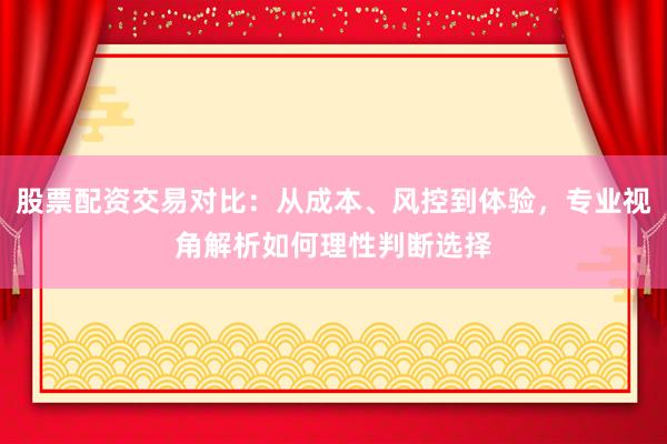 股票配资交易对比:从成本、风控到体验,专业视角解析如何理性判断选择