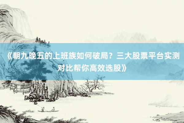 《朝九晚五的上班族如何破局?三大股票平台实测对比帮你高效选股》
